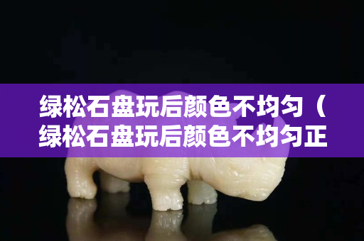 绿松石盘玩后颜色不均匀（绿松石盘玩后颜色不均匀正常吗）