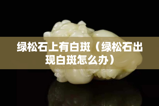 绿松石上有白斑（绿松石出现白斑怎么办）