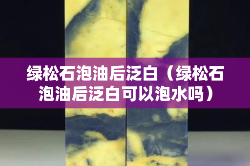 绿松石泡油后泛白（绿松石泡油后泛白可以泡水吗）
