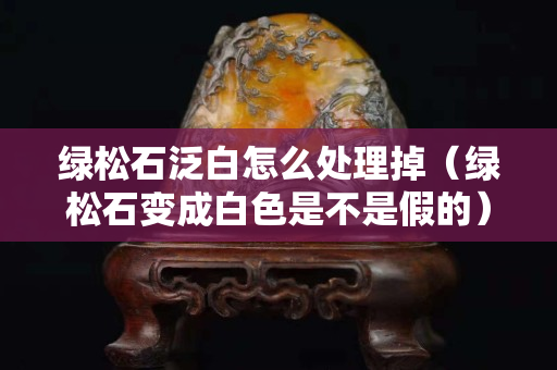 绿松石泛白怎么处理掉（绿松石变成白色是不是假的）