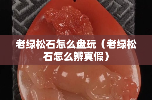 老绿松石怎么盘玩（老绿松石怎么辨真假）