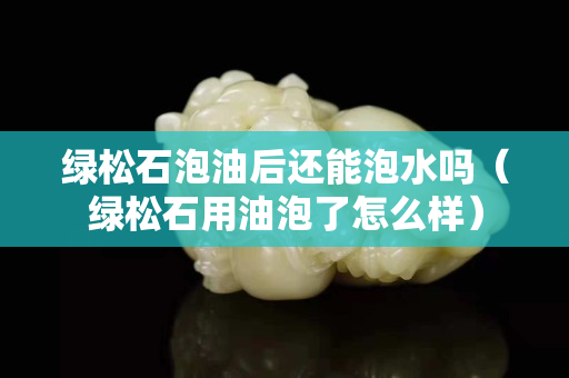 绿松石泡油后还能泡水吗（绿松石用油泡了怎么样）