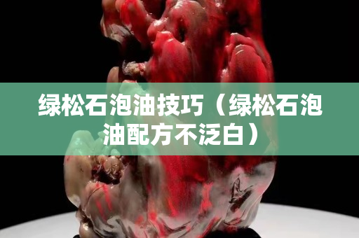 绿松石泡油技巧（绿松石泡油配方不泛白）