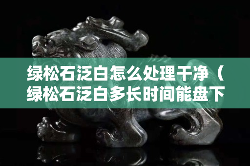 绿松石泛白怎么处理干净（绿松石泛白多长时间能盘下去）