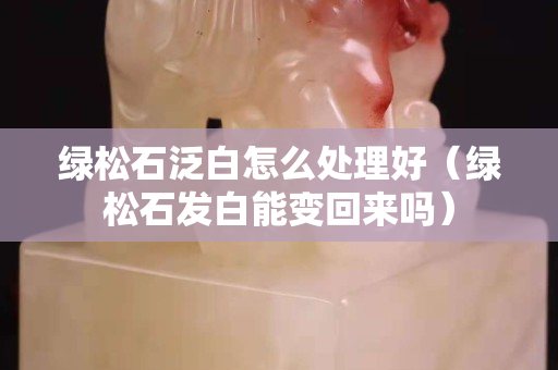 绿松石泛白怎么处理好（绿松石发白能变回来吗）