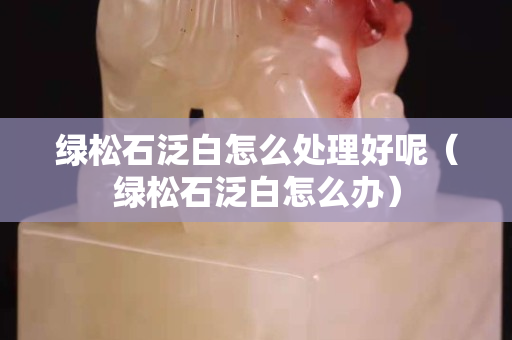 绿松石泛白怎么处理好呢（绿松石泛白怎么办）