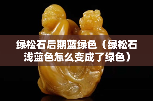 绿松石后期蓝绿色（绿松石浅蓝色怎么变成了绿色）