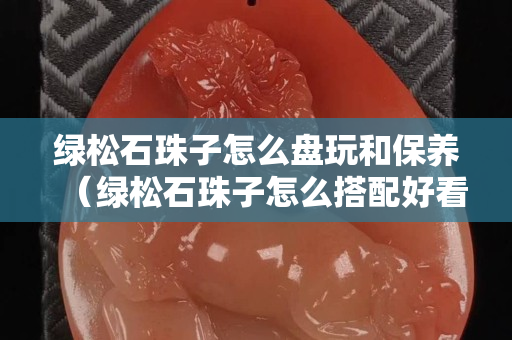 绿松石珠子怎么盘玩和保养（绿松石珠子怎么搭配好看）