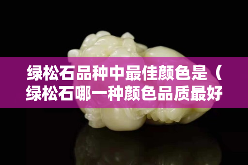 绿松石品种中最佳颜色是（绿松石哪一种颜色品质最好）