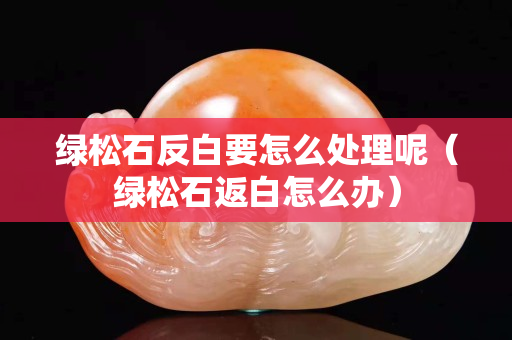 绿松石反白要怎么处理呢（绿松石返白怎么办）