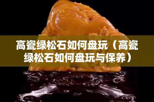 高瓷绿松石如何盘玩（高瓷绿松石如何盘玩与保养）