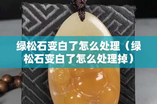 绿松石变白了怎么处理（绿松石变白了怎么处理掉）
