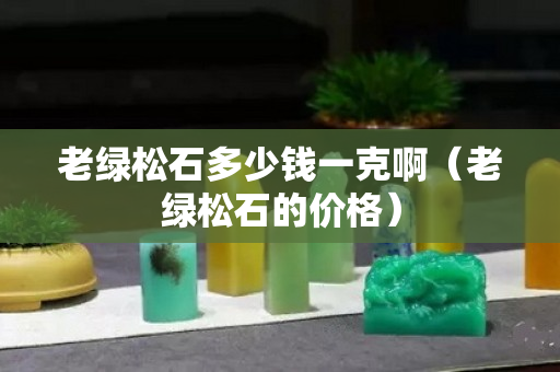 老绿松石多少钱一克啊（老绿松石的价格）