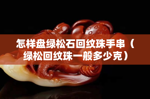 怎样盘绿松石回纹珠手串（绿松回纹珠一般多少克）