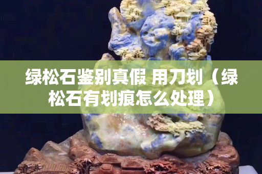 绿松石鉴别真假 用刀划（绿松石有划痕怎么处理）