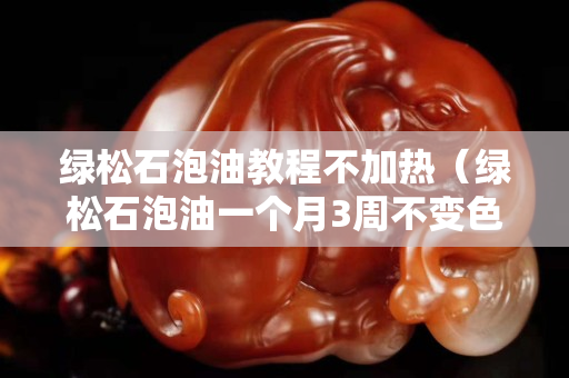 绿松石泡油教程不加热（绿松石泡油一个月3周不变色）