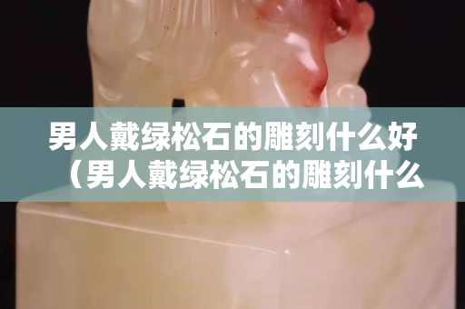 男人戴绿松石的雕刻什么好（男人戴绿松石的雕刻什么好看）