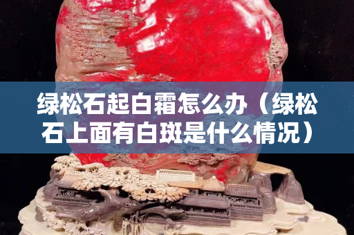 绿松石起白霜怎么办（绿松石上面有白斑是什么情况）