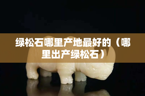 绿松石哪里产地最好的（哪里出产绿松石）