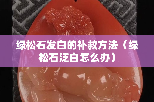 绿松石发白的补救方法（绿松石泛白怎么办）