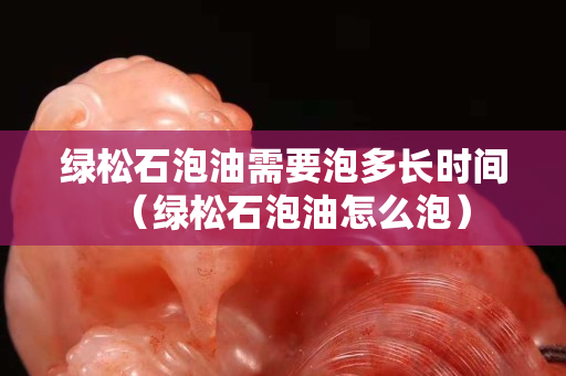 绿松石泡油需要泡多长时间（绿松石泡油怎么泡）