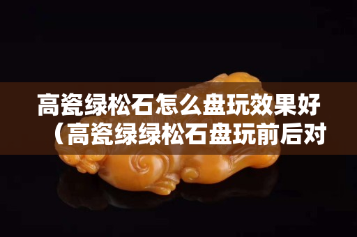 高瓷绿松石怎么盘玩效果好（高瓷绿绿松石盘玩前后对比）