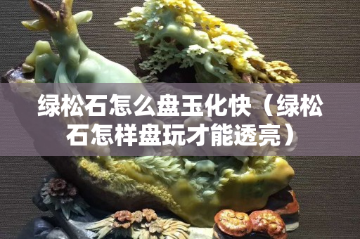 绿松石怎么盘玉化快（绿松石怎样盘玩才能透亮）