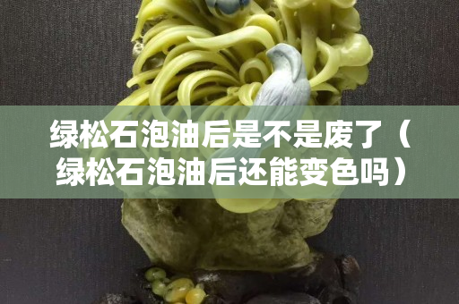 绿松石泡油后是不是废了（绿松石泡油后还能变色吗）