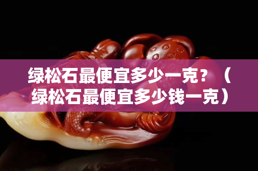 绿松石最便宜多少一克？（绿松石最便宜多少钱一克）