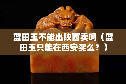 蓝田玉不能出陕西卖吗（蓝田玉只能在西安买么？）