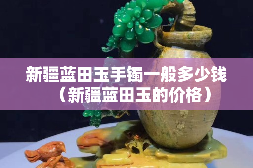 新疆蓝田玉手镯一般多少钱（新疆蓝田玉的价格）