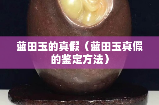 蓝田玉的真假（蓝田玉真假的鉴定方法）