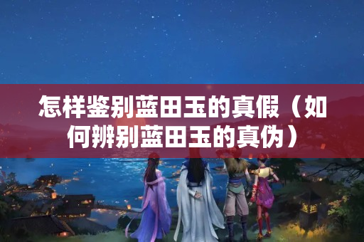 怎样鉴别蓝田玉的真假（如何辨别蓝田玉的真伪）