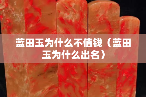 蓝田玉为什么不值钱（蓝田玉为什么出名）