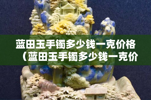 蓝田玉手镯多少钱一克价格（蓝田玉手镯多少钱一克价格及图片）