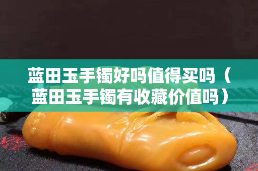 蓝田玉手镯好吗值得买吗（蓝田玉手镯有收藏价值吗）
