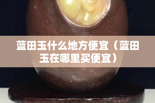 蓝田玉什么地方便宜（蓝田玉在哪里买便宜）