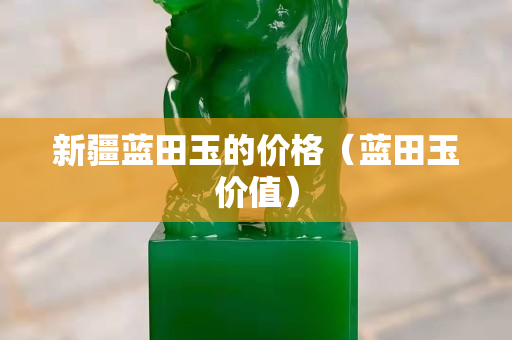 新疆蓝田玉的价格（蓝田玉价值）