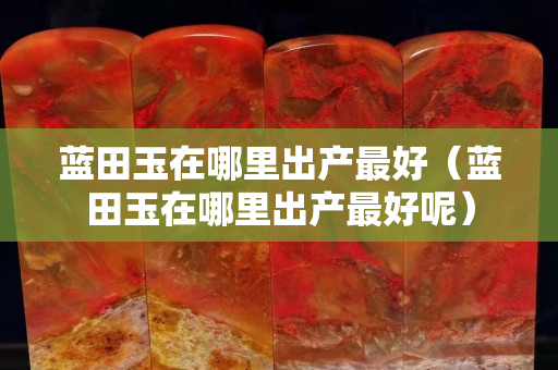 蓝田玉在哪里出产最好（蓝田玉在哪里出产最好呢）
