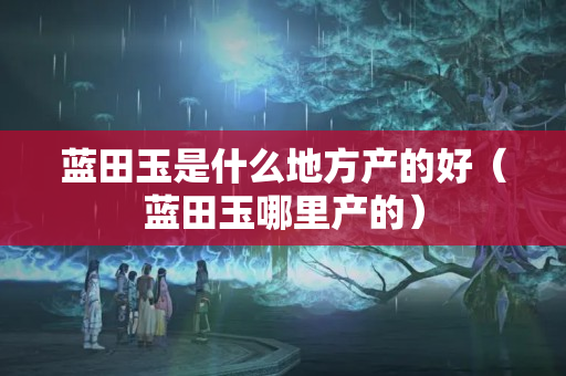 蓝田玉是什么地方产的好（蓝田玉哪里产的）