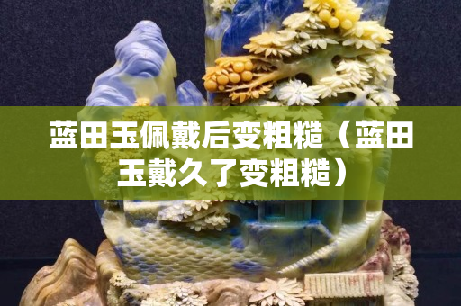 蓝田玉佩戴后变粗糙（蓝田玉戴久了变粗糙）