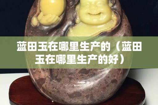 蓝田玉在哪里生产的（蓝田玉在哪里生产的好）