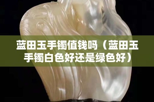 蓝田玉手镯值钱吗（蓝田玉手镯白色好还是绿色好）