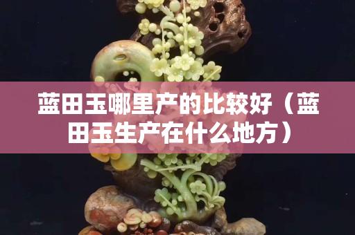 蓝田玉哪里产的比较好（蓝田玉生产在什么地方）