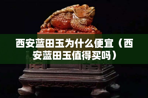西安蓝田玉为什么便宜（西安蓝田玉值得买吗）