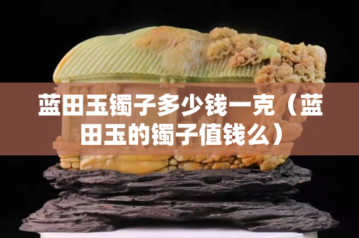 蓝田玉镯子多少钱一克（蓝田玉的镯子值钱么）