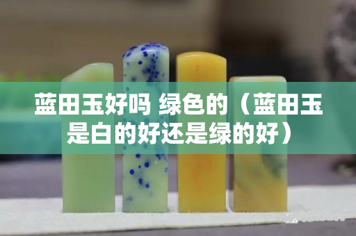 蓝田玉好吗 绿色的（蓝田玉是白的好还是绿的好）