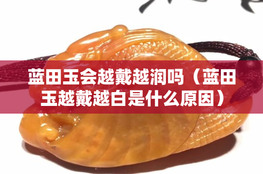 蓝田玉会越戴越润吗（蓝田玉越戴越白是什么原因）