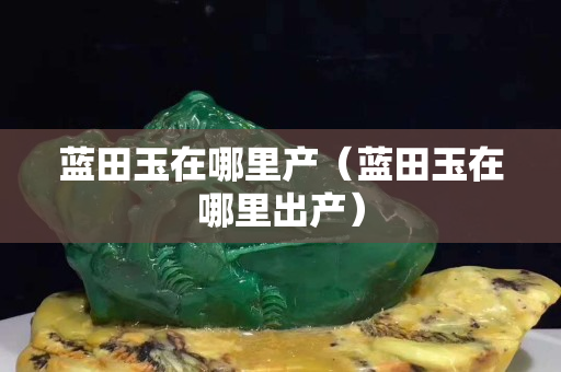 蓝田玉在哪里产（蓝田玉在哪里出产）