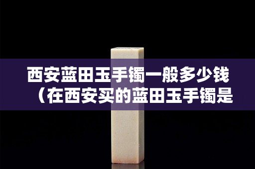 西安蓝田玉手镯一般多少钱（在西安买的蓝田玉手镯是真的吗）